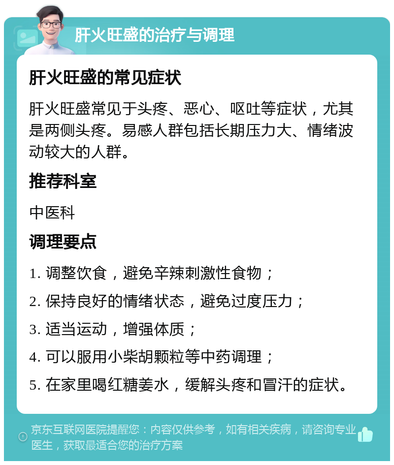 肝火旺盛的治疗与调理 肝火旺盛的常见症状 肝火旺盛常见于头疼、恶心、呕吐等症状，尤其是两侧头疼。易感人群包括长期压力大、情绪波动较大的人群。 推荐科室 中医科 调理要点 1. 调整饮食，避免辛辣刺激性食物； 2. 保持良好的情绪状态，避免过度压力； 3. 适当运动，增强体质； 4. 可以服用小柴胡颗粒等中药调理； 5. 在家里喝红糖姜水，缓解头疼和冒汗的症状。