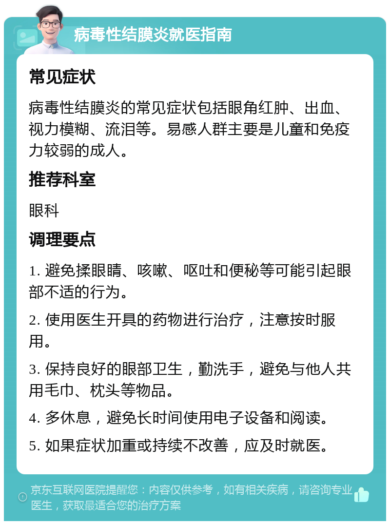 病毒性结膜炎就医指南 常见症状 病毒性结膜炎的常见症状包括眼角红肿、出血、视力模糊、流泪等。易感人群主要是儿童和免疫力较弱的成人。 推荐科室 眼科 调理要点 1. 避免揉眼睛、咳嗽、呕吐和便秘等可能引起眼部不适的行为。 2. 使用医生开具的药物进行治疗，注意按时服用。 3. 保持良好的眼部卫生，勤洗手，避免与他人共用毛巾、枕头等物品。 4. 多休息，避免长时间使用电子设备和阅读。 5. 如果症状加重或持续不改善，应及时就医。