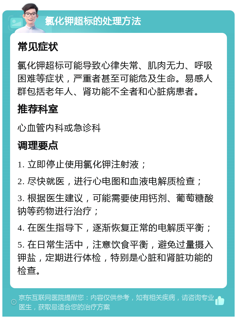 氯化钾超标的处理方法 常见症状 氯化钾超标可能导致心律失常、肌肉无力、呼吸困难等症状，严重者甚至可能危及生命。易感人群包括老年人、肾功能不全者和心脏病患者。 推荐科室 心血管内科或急诊科 调理要点 1. 立即停止使用氯化钾注射液； 2. 尽快就医，进行心电图和血液电解质检查； 3. 根据医生建议，可能需要使用钙剂、葡萄糖酸钠等药物进行治疗； 4. 在医生指导下，逐渐恢复正常的电解质平衡； 5. 在日常生活中，注意饮食平衡，避免过量摄入钾盐，定期进行体检，特别是心脏和肾脏功能的检查。