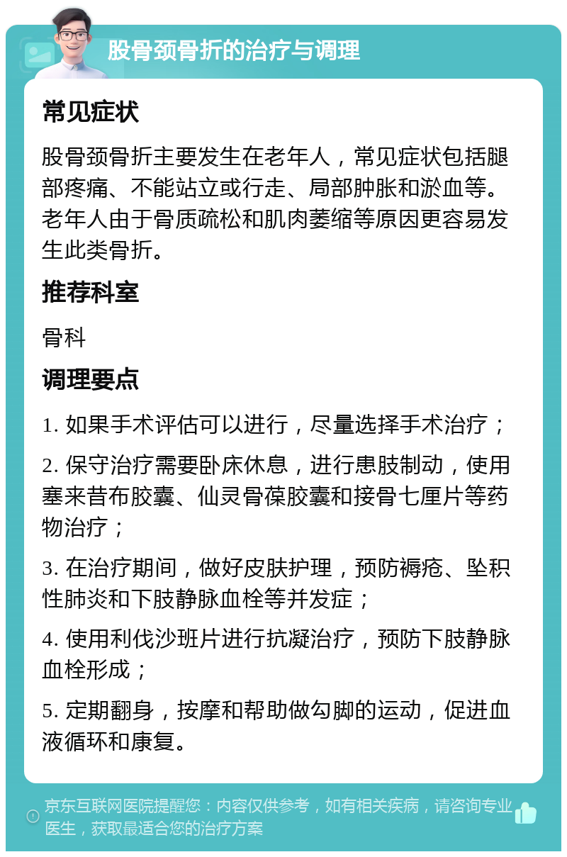 股骨颈骨折的治疗与调理 常见症状 股骨颈骨折主要发生在老年人，常见症状包括腿部疼痛、不能站立或行走、局部肿胀和淤血等。老年人由于骨质疏松和肌肉萎缩等原因更容易发生此类骨折。 推荐科室 骨科 调理要点 1. 如果手术评估可以进行，尽量选择手术治疗； 2. 保守治疗需要卧床休息，进行患肢制动，使用塞来昔布胶囊、仙灵骨葆胶囊和接骨七厘片等药物治疗； 3. 在治疗期间，做好皮肤护理，预防褥疮、坠积性肺炎和下肢静脉血栓等并发症； 4. 使用利伐沙班片进行抗凝治疗，预防下肢静脉血栓形成； 5. 定期翻身，按摩和帮助做勾脚的运动，促进血液循环和康复。