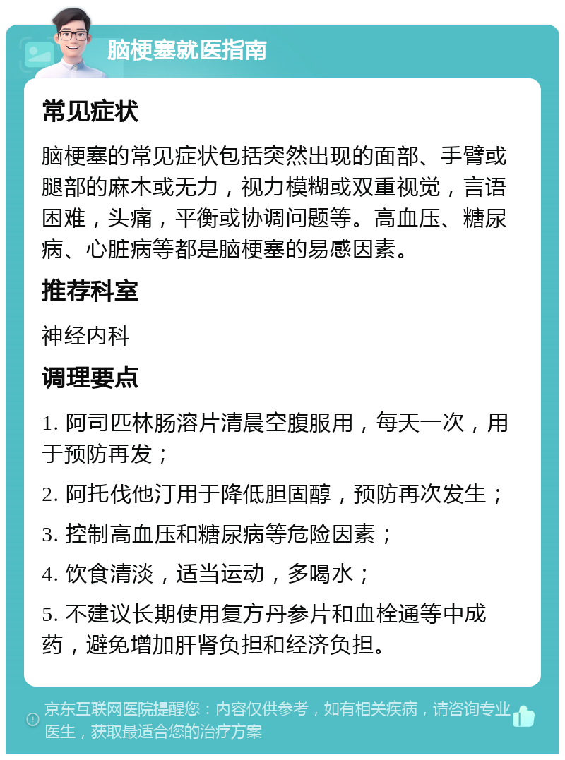 脑梗塞就医指南 常见症状 脑梗塞的常见症状包括突然出现的面部、手臂或腿部的麻木或无力，视力模糊或双重视觉，言语困难，头痛，平衡或协调问题等。高血压、糖尿病、心脏病等都是脑梗塞的易感因素。 推荐科室 神经内科 调理要点 1. 阿司匹林肠溶片清晨空腹服用，每天一次，用于预防再发； 2. 阿托伐他汀用于降低胆固醇，预防再次发生； 3. 控制高血压和糖尿病等危险因素； 4. 饮食清淡，适当运动，多喝水； 5. 不建议长期使用复方丹参片和血栓通等中成药，避免增加肝肾负担和经济负担。