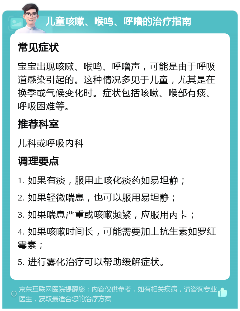 儿童咳嗽、喉鸣、呼噜的治疗指南 常见症状 宝宝出现咳嗽、喉鸣、呼噜声，可能是由于呼吸道感染引起的。这种情况多见于儿童，尤其是在换季或气候变化时。症状包括咳嗽、喉部有痰、呼吸困难等。 推荐科室 儿科或呼吸内科 调理要点 1. 如果有痰，服用止咳化痰药如易坦静； 2. 如果轻微喘息，也可以服用易坦静； 3. 如果喘息严重或咳嗽频繁，应服用丙卡； 4. 如果咳嗽时间长，可能需要加上抗生素如罗红霉素； 5. 进行雾化治疗可以帮助缓解症状。