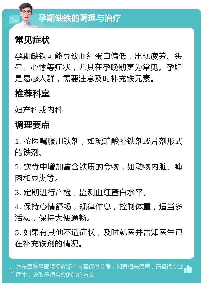 孕期缺铁的调理与治疗 常见症状 孕期缺铁可能导致血红蛋白偏低，出现疲劳、头晕、心悸等症状，尤其在孕晚期更为常见。孕妇是易感人群，需要注意及时补充铁元素。 推荐科室 妇产科或内科 调理要点 1. 按医嘱服用铁剂，如琥珀酸补铁剂或片剂形式的铁剂。 2. 饮食中增加富含铁质的食物，如动物内脏、瘦肉和豆类等。 3. 定期进行产检，监测血红蛋白水平。 4. 保持心情舒畅，规律作息，控制体重，适当多活动，保持大便通畅。 5. 如果有其他不适症状，及时就医并告知医生已在补充铁剂的情况。