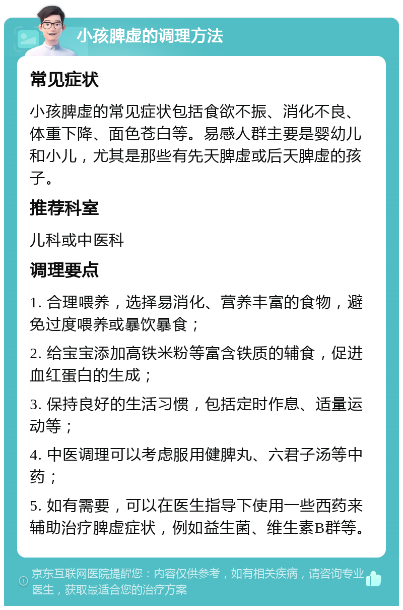 小孩脾虚的调理方法 常见症状 小孩脾虚的常见症状包括食欲不振、消化不良、体重下降、面色苍白等。易感人群主要是婴幼儿和小儿，尤其是那些有先天脾虚或后天脾虚的孩子。 推荐科室 儿科或中医科 调理要点 1. 合理喂养，选择易消化、营养丰富的食物，避免过度喂养或暴饮暴食； 2. 给宝宝添加高铁米粉等富含铁质的辅食，促进血红蛋白的生成； 3. 保持良好的生活习惯，包括定时作息、适量运动等； 4. 中医调理可以考虑服用健脾丸、六君子汤等中药； 5. 如有需要，可以在医生指导下使用一些西药来辅助治疗脾虚症状，例如益生菌、维生素B群等。