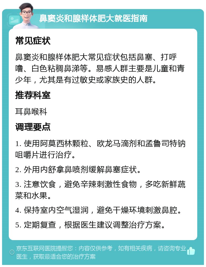 鼻窦炎和腺样体肥大就医指南 常见症状 鼻窦炎和腺样体肥大常见症状包括鼻塞、打呼噜、白色粘稠鼻涕等。易感人群主要是儿童和青少年，尤其是有过敏史或家族史的人群。 推荐科室 耳鼻喉科 调理要点 1. 使用阿莫西林颗粒、欧龙马滴剂和孟鲁司特钠咀嚼片进行治疗。 2. 外用内舒拿鼻喷剂缓解鼻塞症状。 3. 注意饮食，避免辛辣刺激性食物，多吃新鲜蔬菜和水果。 4. 保持室内空气湿润，避免干燥环境刺激鼻腔。 5. 定期复查，根据医生建议调整治疗方案。