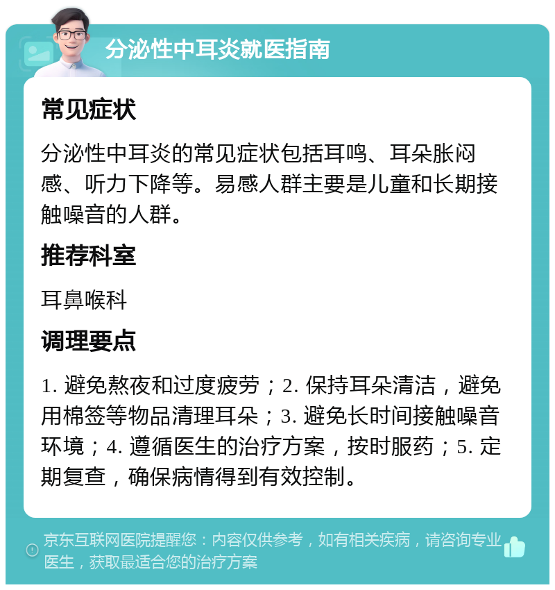 分泌性中耳炎就医指南 常见症状 分泌性中耳炎的常见症状包括耳鸣、耳朵胀闷感、听力下降等。易感人群主要是儿童和长期接触噪音的人群。 推荐科室 耳鼻喉科 调理要点 1. 避免熬夜和过度疲劳；2. 保持耳朵清洁，避免用棉签等物品清理耳朵；3. 避免长时间接触噪音环境；4. 遵循医生的治疗方案，按时服药；5. 定期复查，确保病情得到有效控制。