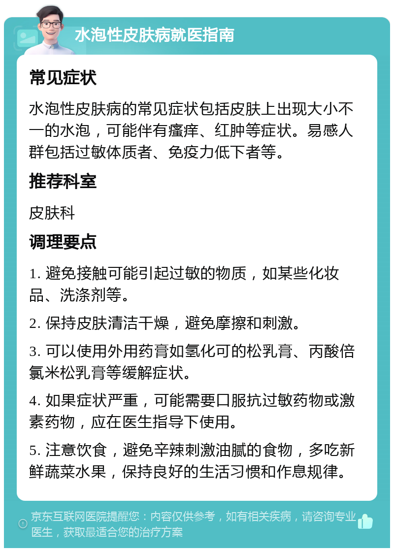 水泡性皮肤病就医指南 常见症状 水泡性皮肤病的常见症状包括皮肤上出现大小不一的水泡，可能伴有瘙痒、红肿等症状。易感人群包括过敏体质者、免疫力低下者等。 推荐科室 皮肤科 调理要点 1. 避免接触可能引起过敏的物质，如某些化妆品、洗涤剂等。 2. 保持皮肤清洁干燥，避免摩擦和刺激。 3. 可以使用外用药膏如氢化可的松乳膏、丙酸倍氯米松乳膏等缓解症状。 4. 如果症状严重，可能需要口服抗过敏药物或激素药物，应在医生指导下使用。 5. 注意饮食，避免辛辣刺激油腻的食物，多吃新鲜蔬菜水果，保持良好的生活习惯和作息规律。