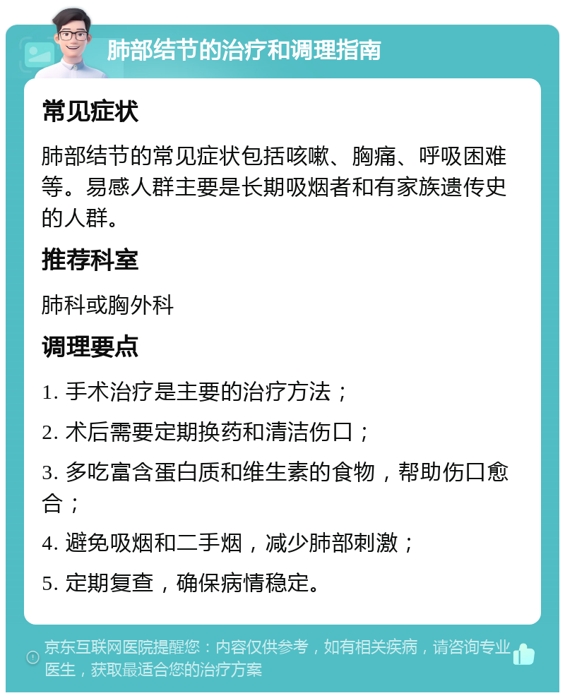 肺部结节的治疗和调理指南 常见症状 肺部结节的常见症状包括咳嗽、胸痛、呼吸困难等。易感人群主要是长期吸烟者和有家族遗传史的人群。 推荐科室 肺科或胸外科 调理要点 1. 手术治疗是主要的治疗方法； 2. 术后需要定期换药和清洁伤口； 3. 多吃富含蛋白质和维生素的食物，帮助伤口愈合； 4. 避免吸烟和二手烟，减少肺部刺激； 5. 定期复查，确保病情稳定。