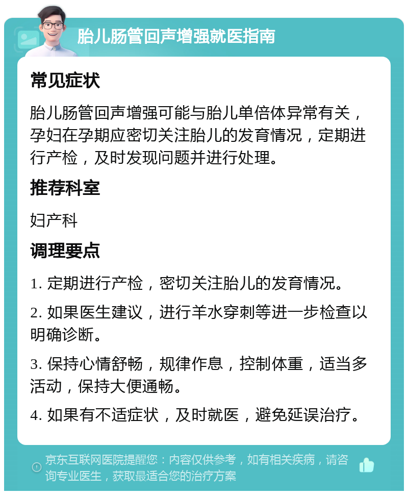 胎儿肠管回声增强就医指南 常见症状 胎儿肠管回声增强可能与胎儿单倍体异常有关，孕妇在孕期应密切关注胎儿的发育情况，定期进行产检，及时发现问题并进行处理。 推荐科室 妇产科 调理要点 1. 定期进行产检，密切关注胎儿的发育情况。 2. 如果医生建议，进行羊水穿刺等进一步检查以明确诊断。 3. 保持心情舒畅，规律作息，控制体重，适当多活动，保持大便通畅。 4. 如果有不适症状，及时就医，避免延误治疗。