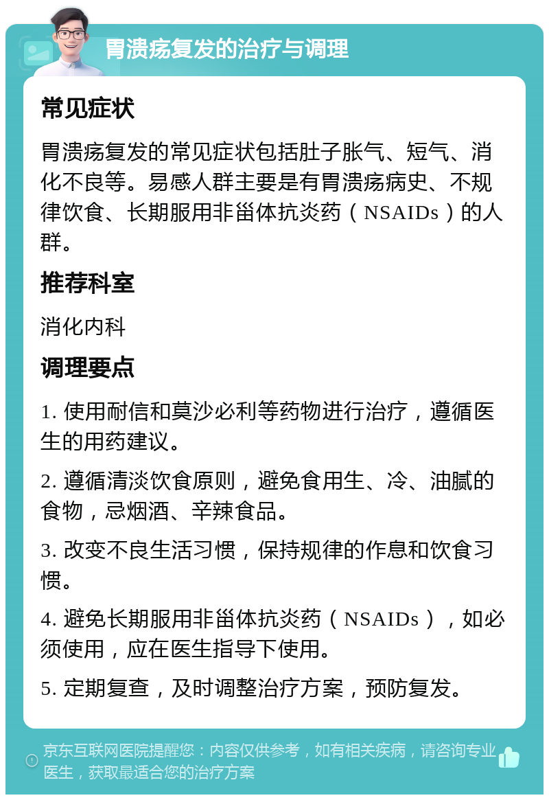 胃溃疡复发的治疗与调理 常见症状 胃溃疡复发的常见症状包括肚子胀气、短气、消化不良等。易感人群主要是有胃溃疡病史、不规律饮食、长期服用非甾体抗炎药（NSAIDs）的人群。 推荐科室 消化内科 调理要点 1. 使用耐信和莫沙必利等药物进行治疗，遵循医生的用药建议。 2. 遵循清淡饮食原则，避免食用生、冷、油腻的食物，忌烟酒、辛辣食品。 3. 改变不良生活习惯，保持规律的作息和饮食习惯。 4. 避免长期服用非甾体抗炎药（NSAIDs），如必须使用，应在医生指导下使用。 5. 定期复查，及时调整治疗方案，预防复发。