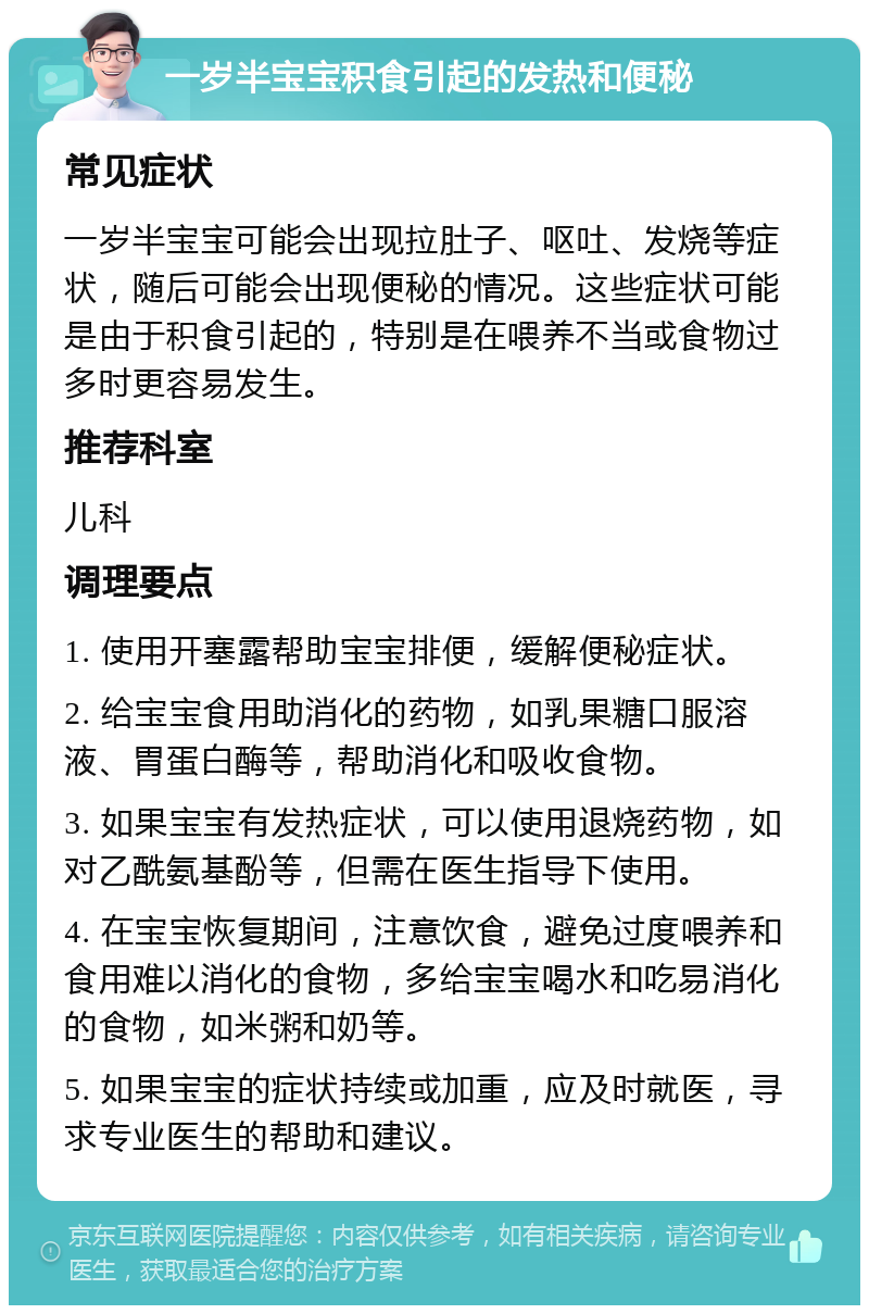 一岁半宝宝积食引起的发热和便秘 常见症状 一岁半宝宝可能会出现拉肚子、呕吐、发烧等症状，随后可能会出现便秘的情况。这些症状可能是由于积食引起的，特别是在喂养不当或食物过多时更容易发生。 推荐科室 儿科 调理要点 1. 使用开塞露帮助宝宝排便，缓解便秘症状。 2. 给宝宝食用助消化的药物，如乳果糖口服溶液、胃蛋白酶等，帮助消化和吸收食物。 3. 如果宝宝有发热症状，可以使用退烧药物，如对乙酰氨基酚等，但需在医生指导下使用。 4. 在宝宝恢复期间，注意饮食，避免过度喂养和食用难以消化的食物，多给宝宝喝水和吃易消化的食物，如米粥和奶等。 5. 如果宝宝的症状持续或加重，应及时就医，寻求专业医生的帮助和建议。