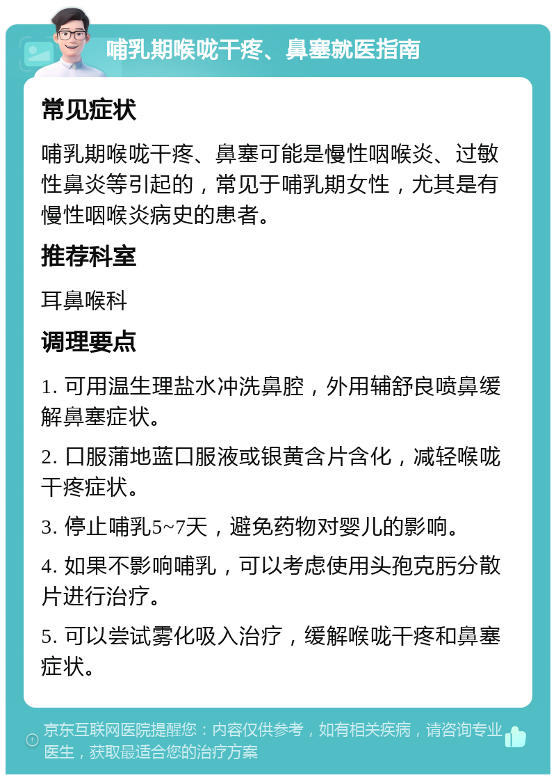 哺乳期喉咙干疼、鼻塞就医指南 常见症状 哺乳期喉咙干疼、鼻塞可能是慢性咽喉炎、过敏性鼻炎等引起的，常见于哺乳期女性，尤其是有慢性咽喉炎病史的患者。 推荐科室 耳鼻喉科 调理要点 1. 可用温生理盐水冲洗鼻腔，外用辅舒良喷鼻缓解鼻塞症状。 2. 口服蒲地蓝口服液或银黄含片含化，减轻喉咙干疼症状。 3. 停止哺乳5~7天，避免药物对婴儿的影响。 4. 如果不影响哺乳，可以考虑使用头孢克肟分散片进行治疗。 5. 可以尝试雾化吸入治疗，缓解喉咙干疼和鼻塞症状。