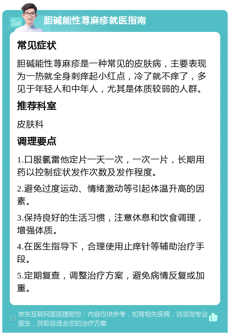 胆碱能性荨麻疹就医指南 常见症状 胆碱能性荨麻疹是一种常见的皮肤病，主要表现为一热就全身刺痒起小红点，冷了就不痒了，多见于年轻人和中年人，尤其是体质较弱的人群。 推荐科室 皮肤科 调理要点 1.口服氯雷他定片一天一次，一次一片，长期用药以控制症状发作次数及发作程度。 2.避免过度运动、情绪激动等引起体温升高的因素。 3.保持良好的生活习惯，注意休息和饮食调理，增强体质。 4.在医生指导下，合理使用止痒针等辅助治疗手段。 5.定期复查，调整治疗方案，避免病情反复或加重。