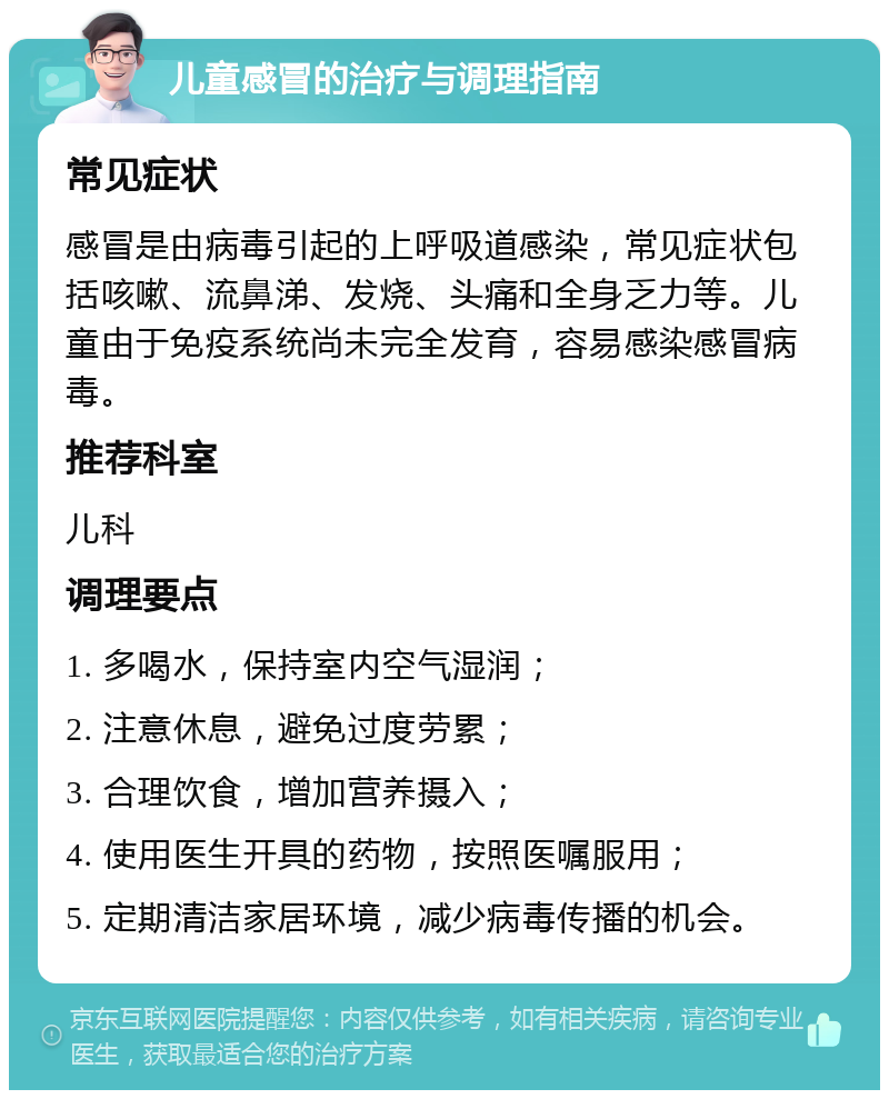 儿童感冒的治疗与调理指南 常见症状 感冒是由病毒引起的上呼吸道感染，常见症状包括咳嗽、流鼻涕、发烧、头痛和全身乏力等。儿童由于免疫系统尚未完全发育，容易感染感冒病毒。 推荐科室 儿科 调理要点 1. 多喝水，保持室内空气湿润； 2. 注意休息，避免过度劳累； 3. 合理饮食，增加营养摄入； 4. 使用医生开具的药物，按照医嘱服用； 5. 定期清洁家居环境，减少病毒传播的机会。