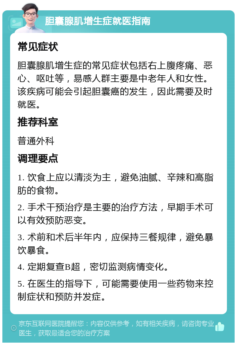 胆囊腺肌增生症就医指南 常见症状 胆囊腺肌增生症的常见症状包括右上腹疼痛、恶心、呕吐等，易感人群主要是中老年人和女性。该疾病可能会引起胆囊癌的发生，因此需要及时就医。 推荐科室 普通外科 调理要点 1. 饮食上应以清淡为主，避免油腻、辛辣和高脂肪的食物。 2. 手术干预治疗是主要的治疗方法，早期手术可以有效预防恶变。 3. 术前和术后半年内，应保持三餐规律，避免暴饮暴食。 4. 定期复查B超，密切监测病情变化。 5. 在医生的指导下，可能需要使用一些药物来控制症状和预防并发症。