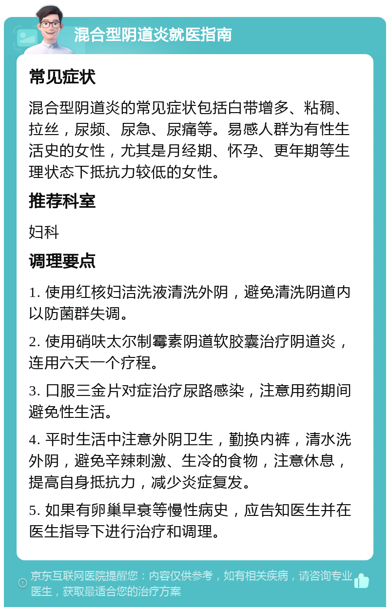 混合型阴道炎就医指南 常见症状 混合型阴道炎的常见症状包括白带增多、粘稠、拉丝，尿频、尿急、尿痛等。易感人群为有性生活史的女性，尤其是月经期、怀孕、更年期等生理状态下抵抗力较低的女性。 推荐科室 妇科 调理要点 1. 使用红核妇洁洗液清洗外阴，避免清洗阴道内以防菌群失调。 2. 使用硝呋太尔制霉素阴道软胶囊治疗阴道炎，连用六天一个疗程。 3. 口服三金片对症治疗尿路感染，注意用药期间避免性生活。 4. 平时生活中注意外阴卫生，勤换内裤，清水洗外阴，避免辛辣刺激、生冷的食物，注意休息，提高自身抵抗力，减少炎症复发。 5. 如果有卵巢早衰等慢性病史，应告知医生并在医生指导下进行治疗和调理。