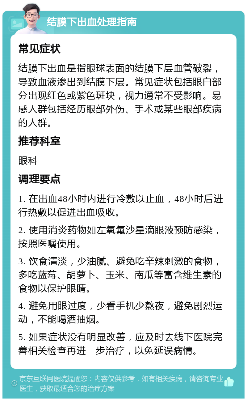 结膜下出血处理指南 常见症状 结膜下出血是指眼球表面的结膜下层血管破裂，导致血液渗出到结膜下层。常见症状包括眼白部分出现红色或紫色斑块，视力通常不受影响。易感人群包括经历眼部外伤、手术或某些眼部疾病的人群。 推荐科室 眼科 调理要点 1. 在出血48小时内进行冷敷以止血，48小时后进行热敷以促进出血吸收。 2. 使用消炎药物如左氧氟沙星滴眼液预防感染，按照医嘱使用。 3. 饮食清淡，少油腻、避免吃辛辣刺激的食物，多吃蓝莓、胡萝卜、玉米、南瓜等富含维生素的食物以保护眼睛。 4. 避免用眼过度，少看手机少熬夜，避免剧烈运动，不能喝酒抽烟。 5. 如果症状没有明显改善，应及时去线下医院完善相关检查再进一步治疗，以免延误病情。