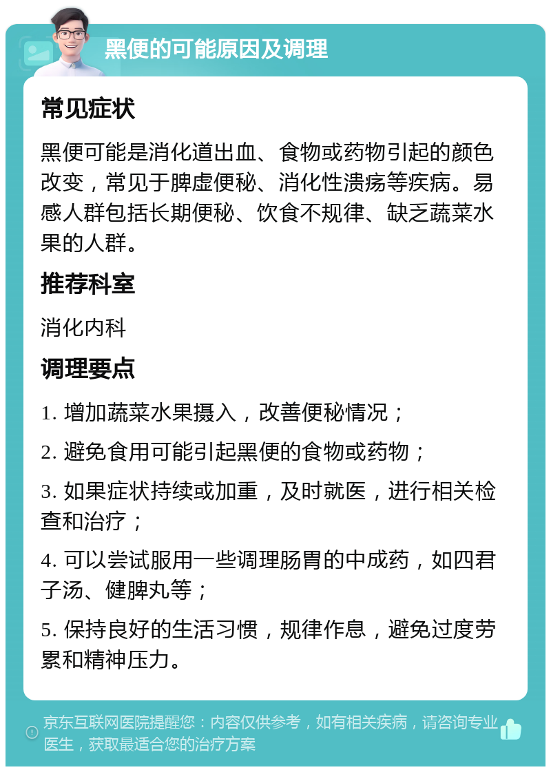 黑便的可能原因及调理 常见症状 黑便可能是消化道出血、食物或药物引起的颜色改变，常见于脾虚便秘、消化性溃疡等疾病。易感人群包括长期便秘、饮食不规律、缺乏蔬菜水果的人群。 推荐科室 消化内科 调理要点 1. 增加蔬菜水果摄入，改善便秘情况； 2. 避免食用可能引起黑便的食物或药物； 3. 如果症状持续或加重，及时就医，进行相关检查和治疗； 4. 可以尝试服用一些调理肠胃的中成药，如四君子汤、健脾丸等； 5. 保持良好的生活习惯，规律作息，避免过度劳累和精神压力。