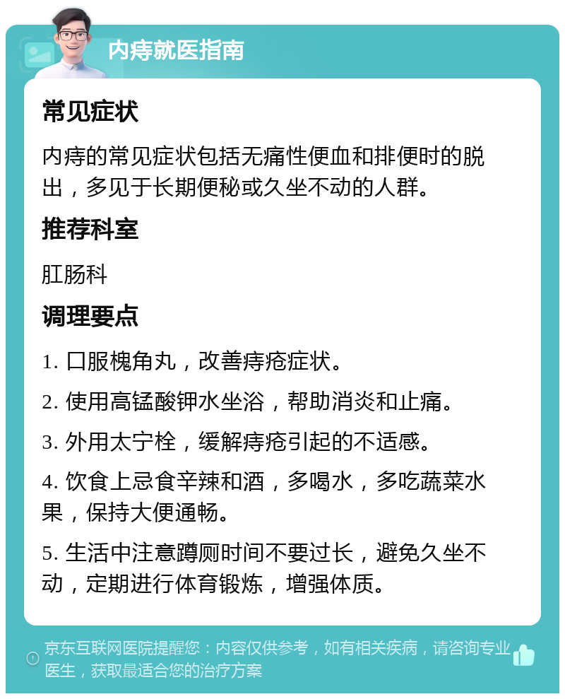 内痔就医指南 常见症状 内痔的常见症状包括无痛性便血和排便时的脱出，多见于长期便秘或久坐不动的人群。 推荐科室 肛肠科 调理要点 1. 口服槐角丸，改善痔疮症状。 2. 使用高锰酸钾水坐浴，帮助消炎和止痛。 3. 外用太宁栓，缓解痔疮引起的不适感。 4. 饮食上忌食辛辣和酒，多喝水，多吃蔬菜水果，保持大便通畅。 5. 生活中注意蹲厕时间不要过长，避免久坐不动，定期进行体育锻炼，增强体质。