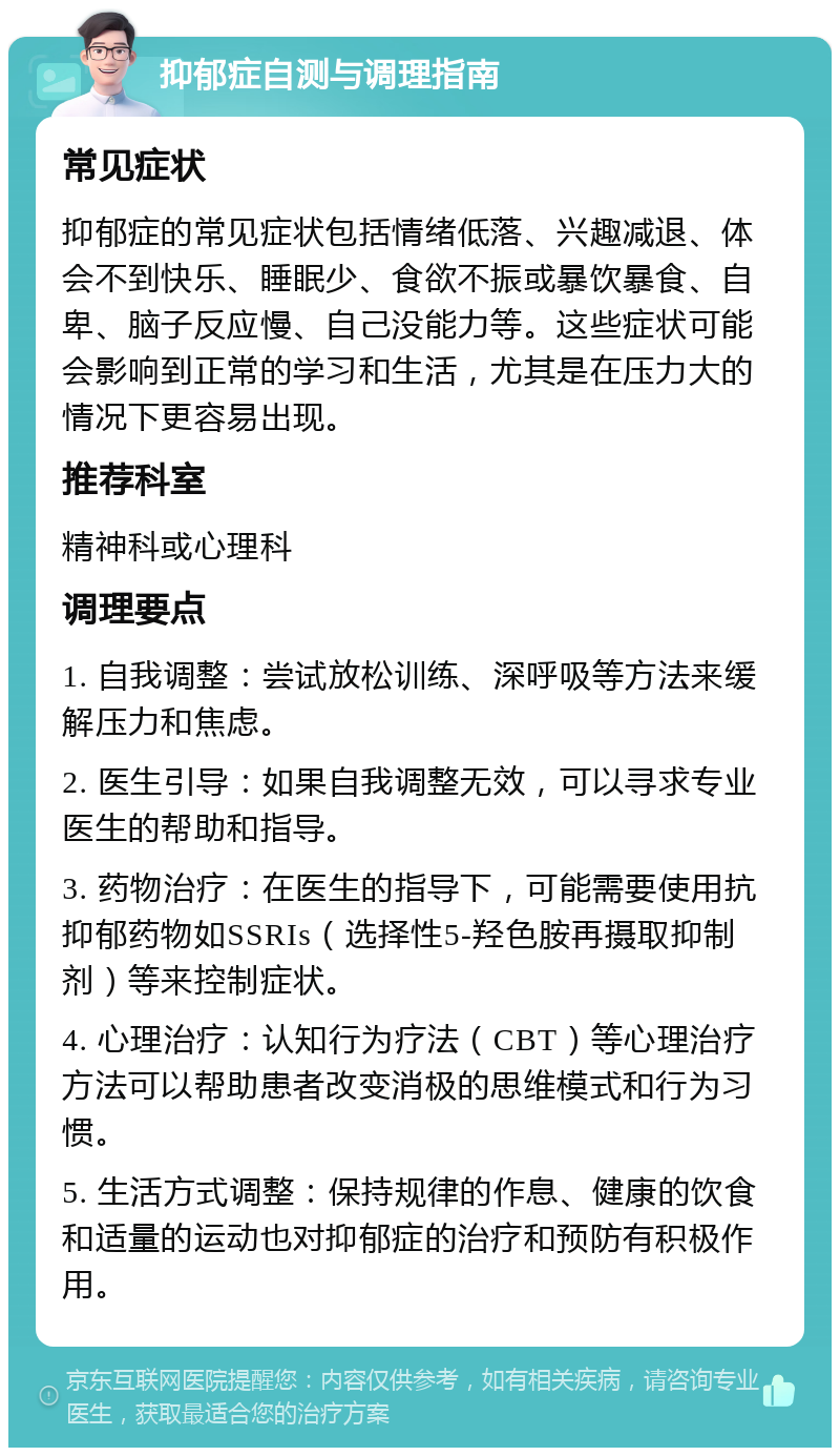 抑郁症自测与调理指南 常见症状 抑郁症的常见症状包括情绪低落、兴趣减退、体会不到快乐、睡眠少、食欲不振或暴饮暴食、自卑、脑子反应慢、自己没能力等。这些症状可能会影响到正常的学习和生活，尤其是在压力大的情况下更容易出现。 推荐科室 精神科或心理科 调理要点 1. 自我调整：尝试放松训练、深呼吸等方法来缓解压力和焦虑。 2. 医生引导：如果自我调整无效，可以寻求专业医生的帮助和指导。 3. 药物治疗：在医生的指导下，可能需要使用抗抑郁药物如SSRIs（选择性5-羟色胺再摄取抑制剂）等来控制症状。 4. 心理治疗：认知行为疗法（CBT）等心理治疗方法可以帮助患者改变消极的思维模式和行为习惯。 5. 生活方式调整：保持规律的作息、健康的饮食和适量的运动也对抑郁症的治疗和预防有积极作用。