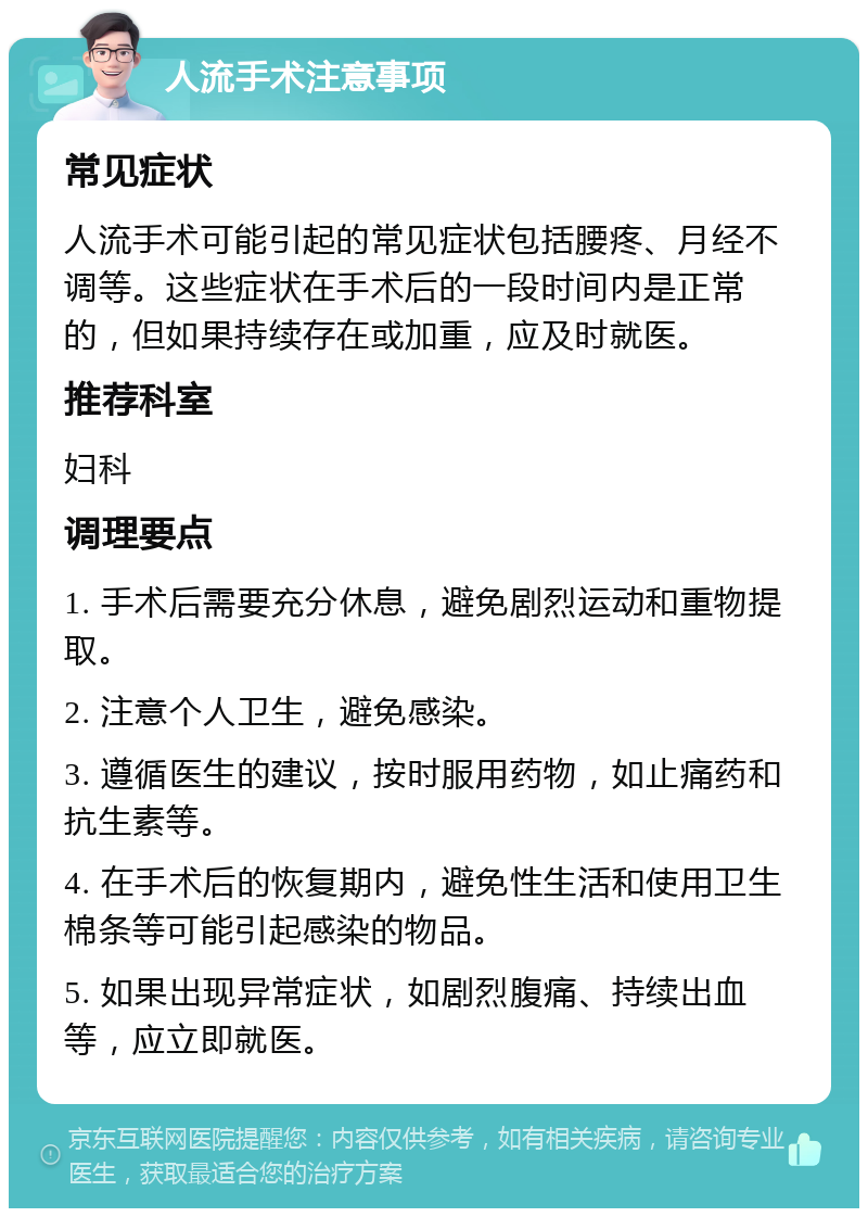 人流手术注意事项 常见症状 人流手术可能引起的常见症状包括腰疼、月经不调等。这些症状在手术后的一段时间内是正常的，但如果持续存在或加重，应及时就医。 推荐科室 妇科 调理要点 1. 手术后需要充分休息，避免剧烈运动和重物提取。 2. 注意个人卫生，避免感染。 3. 遵循医生的建议，按时服用药物，如止痛药和抗生素等。 4. 在手术后的恢复期内，避免性生活和使用卫生棉条等可能引起感染的物品。 5. 如果出现异常症状，如剧烈腹痛、持续出血等，应立即就医。