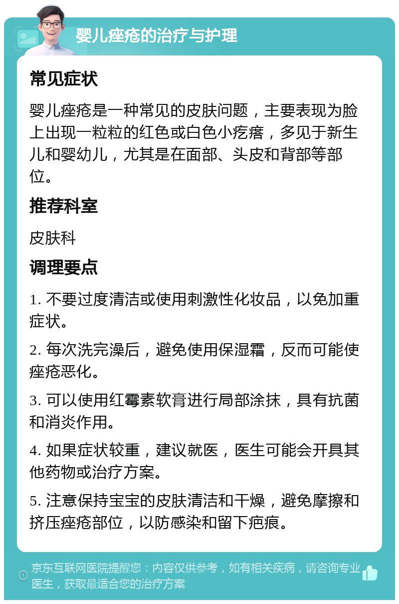 婴儿痤疮的治疗与护理 常见症状 婴儿痤疮是一种常见的皮肤问题，主要表现为脸上出现一粒粒的红色或白色小疙瘩，多见于新生儿和婴幼儿，尤其是在面部、头皮和背部等部位。 推荐科室 皮肤科 调理要点 1. 不要过度清洁或使用刺激性化妆品，以免加重症状。 2. 每次洗完澡后，避免使用保湿霜，反而可能使痤疮恶化。 3. 可以使用红霉素软膏进行局部涂抹，具有抗菌和消炎作用。 4. 如果症状较重，建议就医，医生可能会开具其他药物或治疗方案。 5. 注意保持宝宝的皮肤清洁和干燥，避免摩擦和挤压痤疮部位，以防感染和留下疤痕。