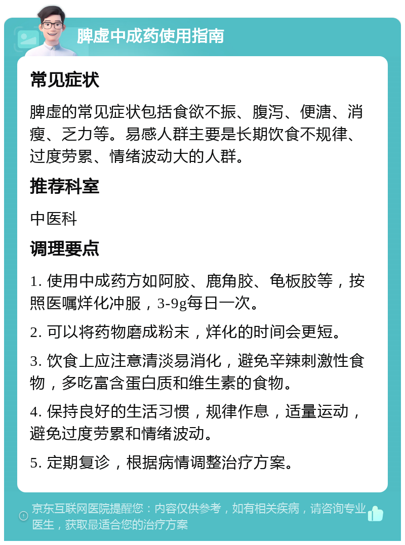 脾虚中成药使用指南 常见症状 脾虚的常见症状包括食欲不振、腹泻、便溏、消瘦、乏力等。易感人群主要是长期饮食不规律、过度劳累、情绪波动大的人群。 推荐科室 中医科 调理要点 1. 使用中成药方如阿胶、鹿角胶、龟板胶等，按照医嘱烊化冲服，3-9g每日一次。 2. 可以将药物磨成粉末，烊化的时间会更短。 3. 饮食上应注意清淡易消化，避免辛辣刺激性食物，多吃富含蛋白质和维生素的食物。 4. 保持良好的生活习惯，规律作息，适量运动，避免过度劳累和情绪波动。 5. 定期复诊，根据病情调整治疗方案。