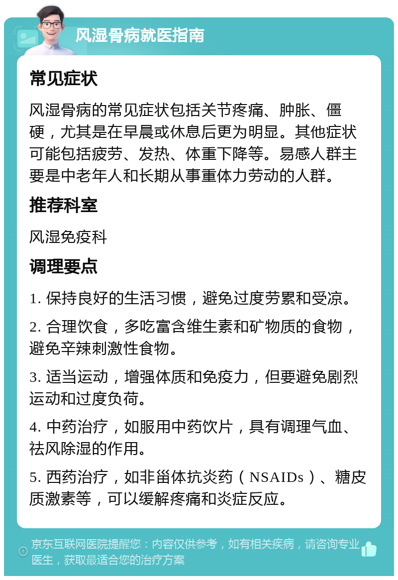 风湿骨病就医指南 常见症状 风湿骨病的常见症状包括关节疼痛、肿胀、僵硬，尤其是在早晨或休息后更为明显。其他症状可能包括疲劳、发热、体重下降等。易感人群主要是中老年人和长期从事重体力劳动的人群。 推荐科室 风湿免疫科 调理要点 1. 保持良好的生活习惯，避免过度劳累和受凉。 2. 合理饮食，多吃富含维生素和矿物质的食物，避免辛辣刺激性食物。 3. 适当运动，增强体质和免疫力，但要避免剧烈运动和过度负荷。 4. 中药治疗，如服用中药饮片，具有调理气血、祛风除湿的作用。 5. 西药治疗，如非甾体抗炎药（NSAIDs）、糖皮质激素等，可以缓解疼痛和炎症反应。