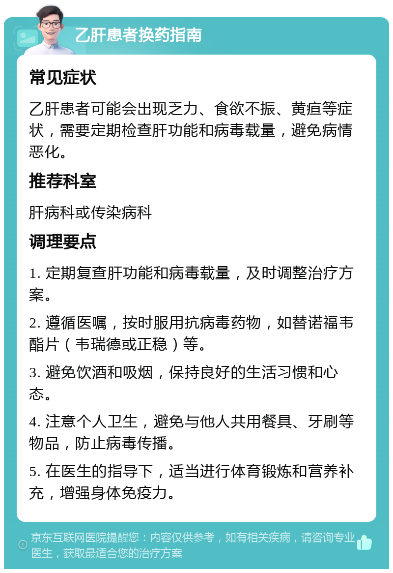 乙肝患者换药指南 常见症状 乙肝患者可能会出现乏力、食欲不振、黄疸等症状，需要定期检查肝功能和病毒载量，避免病情恶化。 推荐科室 肝病科或传染病科 调理要点 1. 定期复查肝功能和病毒载量，及时调整治疗方案。 2. 遵循医嘱，按时服用抗病毒药物，如替诺福韦酯片（韦瑞德或正稳）等。 3. 避免饮酒和吸烟，保持良好的生活习惯和心态。 4. 注意个人卫生，避免与他人共用餐具、牙刷等物品，防止病毒传播。 5. 在医生的指导下，适当进行体育锻炼和营养补充，增强身体免疫力。