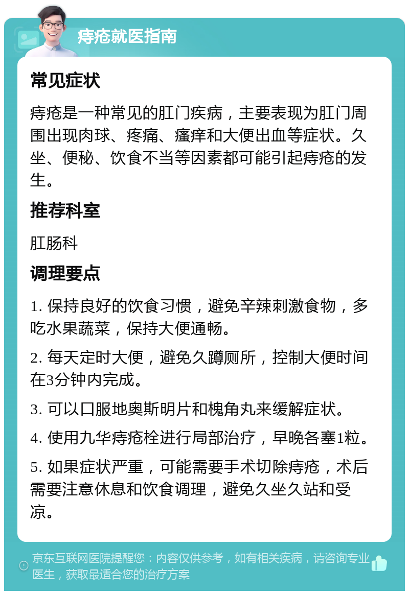 痔疮就医指南 常见症状 痔疮是一种常见的肛门疾病，主要表现为肛门周围出现肉球、疼痛、瘙痒和大便出血等症状。久坐、便秘、饮食不当等因素都可能引起痔疮的发生。 推荐科室 肛肠科 调理要点 1. 保持良好的饮食习惯，避免辛辣刺激食物，多吃水果蔬菜，保持大便通畅。 2. 每天定时大便，避免久蹲厕所，控制大便时间在3分钟内完成。 3. 可以口服地奥斯明片和槐角丸来缓解症状。 4. 使用九华痔疮栓进行局部治疗，早晚各塞1粒。 5. 如果症状严重，可能需要手术切除痔疮，术后需要注意休息和饮食调理，避免久坐久站和受凉。