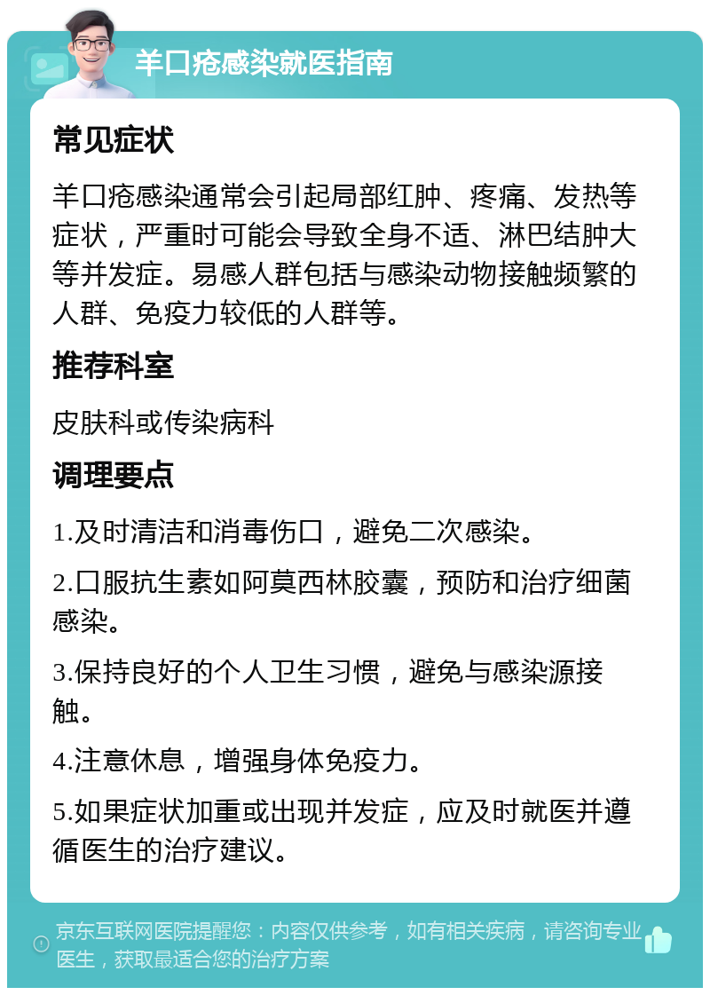 羊口疮感染就医指南 常见症状 羊口疮感染通常会引起局部红肿、疼痛、发热等症状，严重时可能会导致全身不适、淋巴结肿大等并发症。易感人群包括与感染动物接触频繁的人群、免疫力较低的人群等。 推荐科室 皮肤科或传染病科 调理要点 1.及时清洁和消毒伤口，避免二次感染。 2.口服抗生素如阿莫西林胶囊，预防和治疗细菌感染。 3.保持良好的个人卫生习惯，避免与感染源接触。 4.注意休息，增强身体免疫力。 5.如果症状加重或出现并发症，应及时就医并遵循医生的治疗建议。