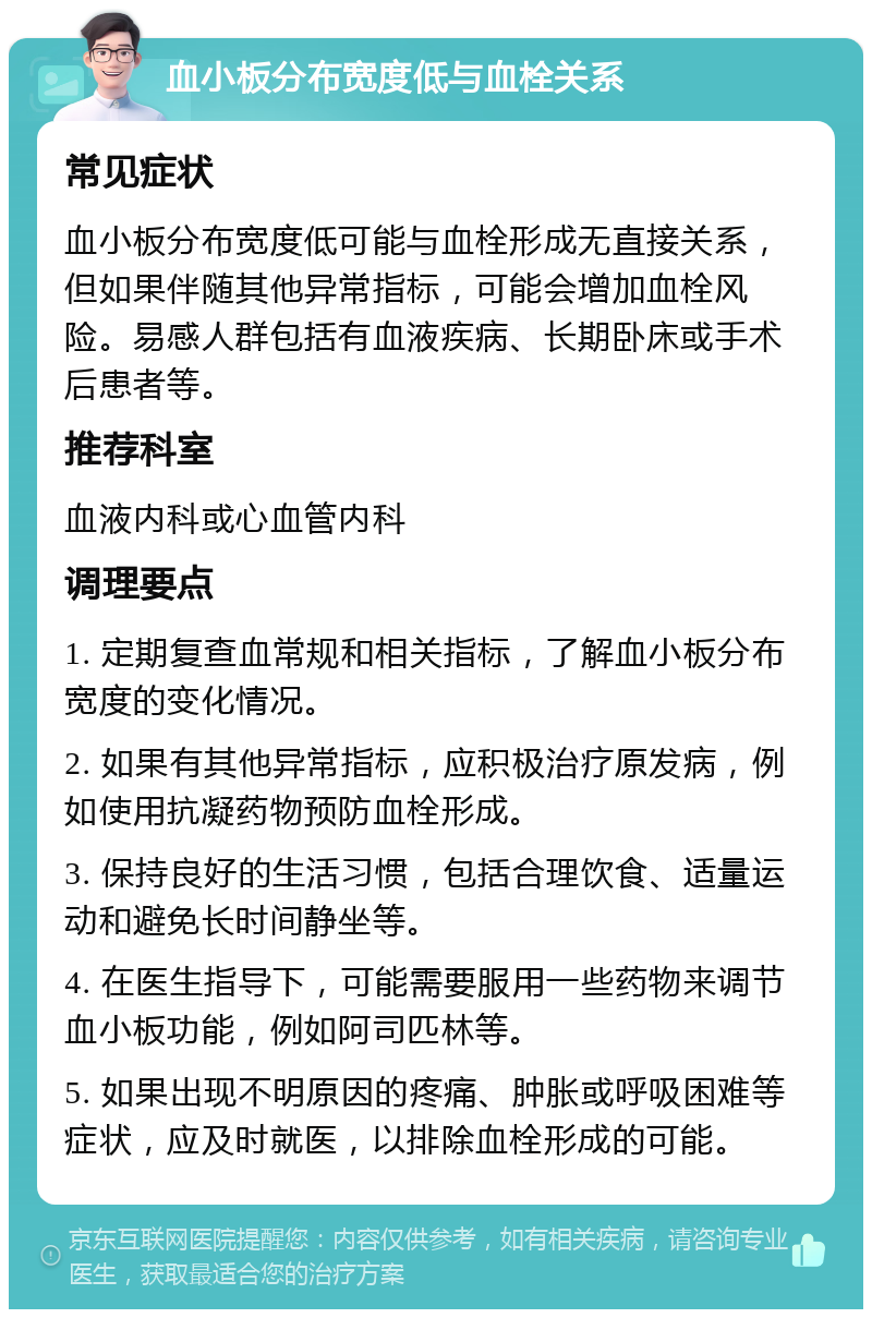 血小板分布宽度低与血栓关系 常见症状 血小板分布宽度低可能与血栓形成无直接关系，但如果伴随其他异常指标，可能会增加血栓风险。易感人群包括有血液疾病、长期卧床或手术后患者等。 推荐科室 血液内科或心血管内科 调理要点 1. 定期复查血常规和相关指标，了解血小板分布宽度的变化情况。 2. 如果有其他异常指标，应积极治疗原发病，例如使用抗凝药物预防血栓形成。 3. 保持良好的生活习惯，包括合理饮食、适量运动和避免长时间静坐等。 4. 在医生指导下，可能需要服用一些药物来调节血小板功能，例如阿司匹林等。 5. 如果出现不明原因的疼痛、肿胀或呼吸困难等症状，应及时就医，以排除血栓形成的可能。