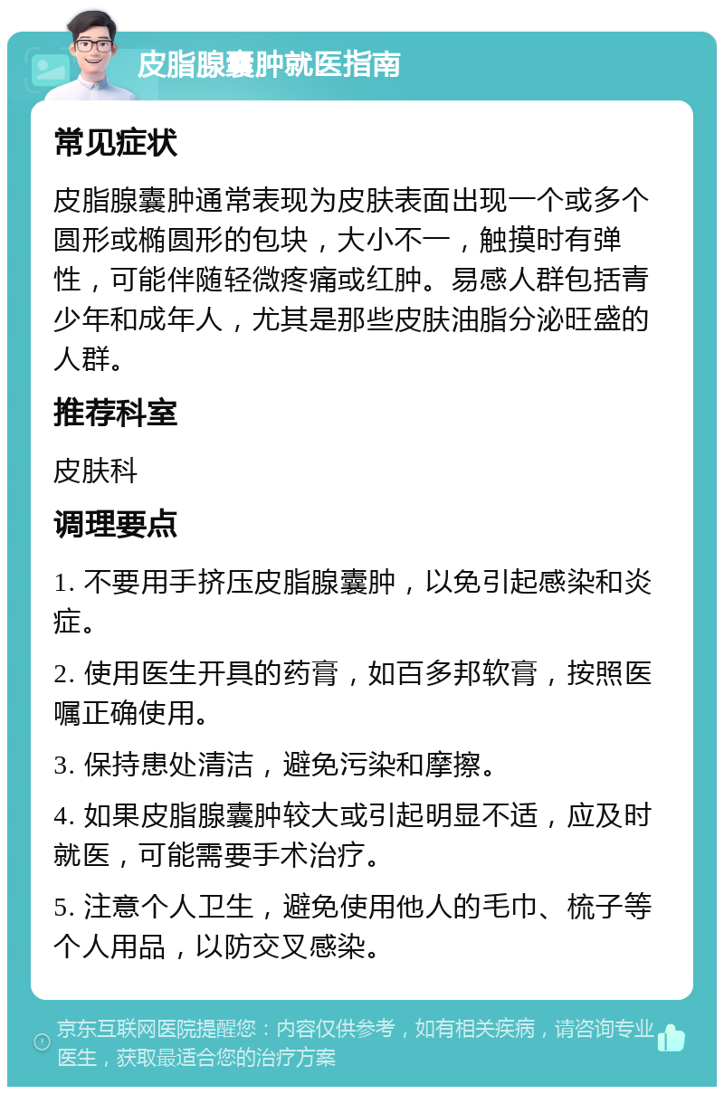 皮脂腺囊肿就医指南 常见症状 皮脂腺囊肿通常表现为皮肤表面出现一个或多个圆形或椭圆形的包块，大小不一，触摸时有弹性，可能伴随轻微疼痛或红肿。易感人群包括青少年和成年人，尤其是那些皮肤油脂分泌旺盛的人群。 推荐科室 皮肤科 调理要点 1. 不要用手挤压皮脂腺囊肿，以免引起感染和炎症。 2. 使用医生开具的药膏，如百多邦软膏，按照医嘱正确使用。 3. 保持患处清洁，避免污染和摩擦。 4. 如果皮脂腺囊肿较大或引起明显不适，应及时就医，可能需要手术治疗。 5. 注意个人卫生，避免使用他人的毛巾、梳子等个人用品，以防交叉感染。