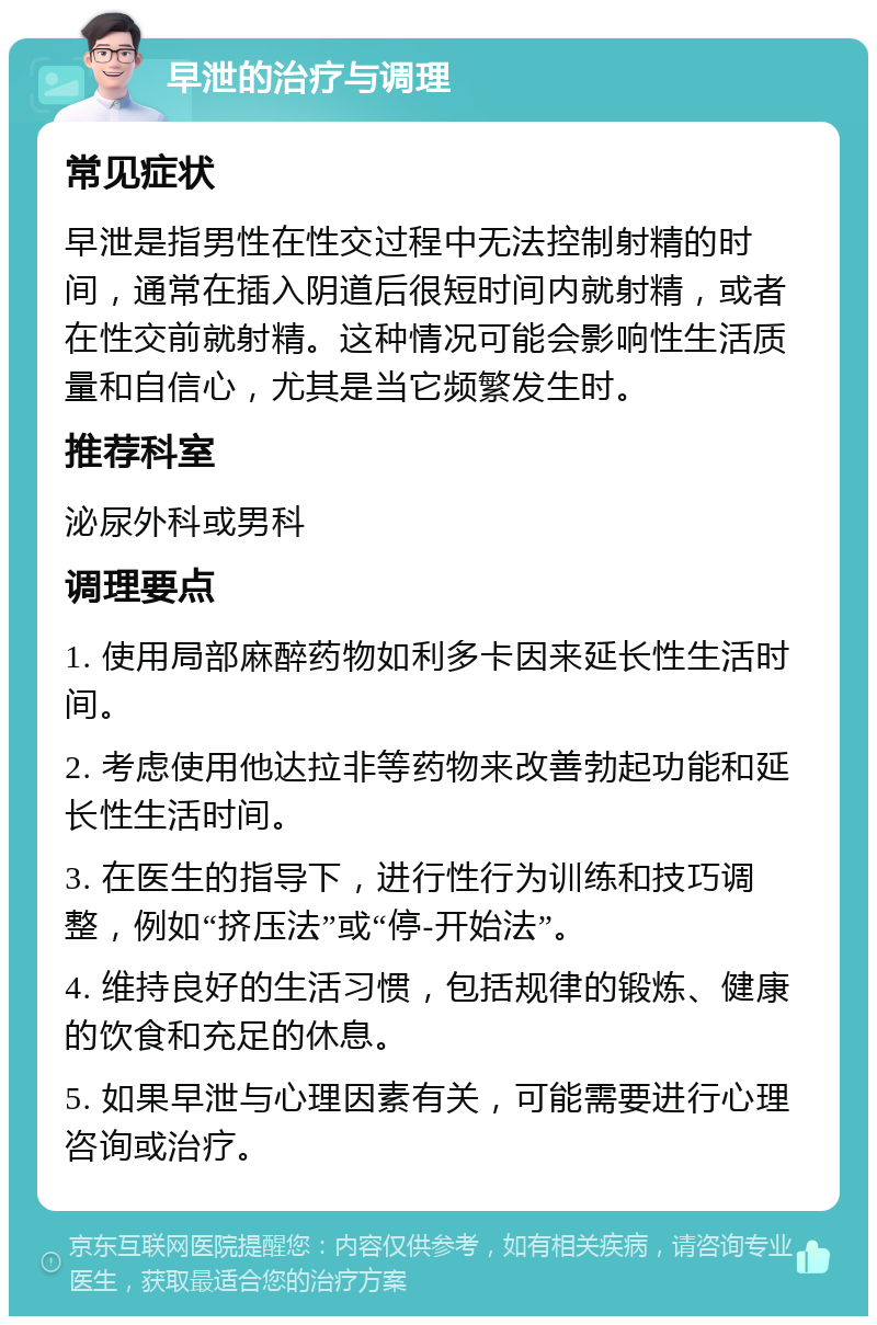 早泄的治疗与调理 常见症状 早泄是指男性在性交过程中无法控制射精的时间，通常在插入阴道后很短时间内就射精，或者在性交前就射精。这种情况可能会影响性生活质量和自信心，尤其是当它频繁发生时。 推荐科室 泌尿外科或男科 调理要点 1. 使用局部麻醉药物如利多卡因来延长性生活时间。 2. 考虑使用他达拉非等药物来改善勃起功能和延长性生活时间。 3. 在医生的指导下，进行性行为训练和技巧调整，例如“挤压法”或“停-开始法”。 4. 维持良好的生活习惯，包括规律的锻炼、健康的饮食和充足的休息。 5. 如果早泄与心理因素有关，可能需要进行心理咨询或治疗。