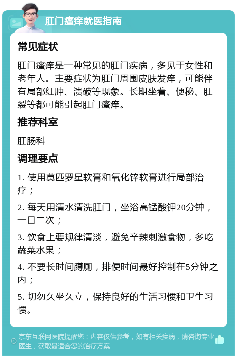 肛门瘙痒就医指南 常见症状 肛门瘙痒是一种常见的肛门疾病，多见于女性和老年人。主要症状为肛门周围皮肤发痒，可能伴有局部红肿、溃破等现象。长期坐着、便秘、肛裂等都可能引起肛门瘙痒。 推荐科室 肛肠科 调理要点 1. 使用莫匹罗星软膏和氧化锌软膏进行局部治疗； 2. 每天用清水清洗肛门，坐浴高锰酸钾20分钟，一日二次； 3. 饮食上要规律清淡，避免辛辣刺激食物，多吃蔬菜水果； 4. 不要长时间蹲厕，排便时间最好控制在5分钟之内； 5. 切勿久坐久立，保持良好的生活习惯和卫生习惯。