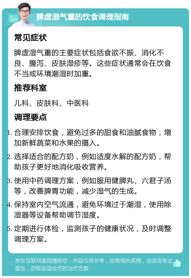 脾虚湿气重的饮食调理指南 常见症状 脾虚湿气重的主要症状包括食欲不振、消化不良、腹泻、皮肤湿疹等。这些症状通常会在饮食不当或环境潮湿时加重。 推荐科室 儿科、皮肤科、中医科 调理要点 合理安排饮食，避免过多的甜食和油腻食物，增加新鲜蔬菜和水果的摄入。 选择适合的配方奶，例如适度水解的配方奶，帮助孩子更好地消化吸收营养。 使用中药调理方案，例如服用健脾丸、六君子汤等，改善脾胃功能，减少湿气的生成。 保持室内空气流通，避免环境过于潮湿，使用除湿器等设备帮助调节湿度。 定期进行体检，监测孩子的健康状况，及时调整调理方案。