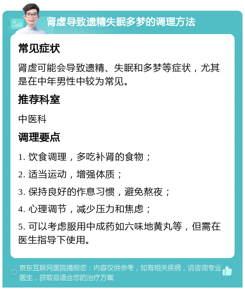 肾虚导致遗精失眠多梦的调理方法 常见症状 肾虚可能会导致遗精、失眠和多梦等症状，尤其是在中年男性中较为常见。 推荐科室 中医科 调理要点 1. 饮食调理，多吃补肾的食物； 2. 适当运动，增强体质； 3. 保持良好的作息习惯，避免熬夜； 4. 心理调节，减少压力和焦虑； 5. 可以考虑服用中成药如六味地黄丸等，但需在医生指导下使用。