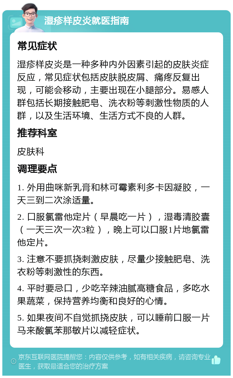 湿疹样皮炎就医指南 常见症状 湿疹样皮炎是一种多种内外因素引起的皮肤炎症反应，常见症状包括皮肤脱皮屑、痛疼反复出现，可能会移动，主要出现在小腿部分。易感人群包括长期接触肥皂、洗衣粉等刺激性物质的人群，以及生活环境、生活方式不良的人群。 推荐科室 皮肤科 调理要点 1. 外用曲咪新乳膏和林可霉素利多卡因凝胶，一天三到二次涂适量。 2. 口服氯雷他定片（早晨吃一片），湿毒清胶囊（一天三次一次3粒），晚上可以口服1片地氯雷他定片。 3. 注意不要抓挠刺激皮肤，尽量少接触肥皂、洗衣粉等刺激性的东西。 4. 平时要忌口，少吃辛辣油腻高糖食品，多吃水果蔬菜，保持营养均衡和良好的心情。 5. 如果夜间不自觉抓挠皮肤，可以睡前口服一片马来酸氯苯那敏片以减轻症状。