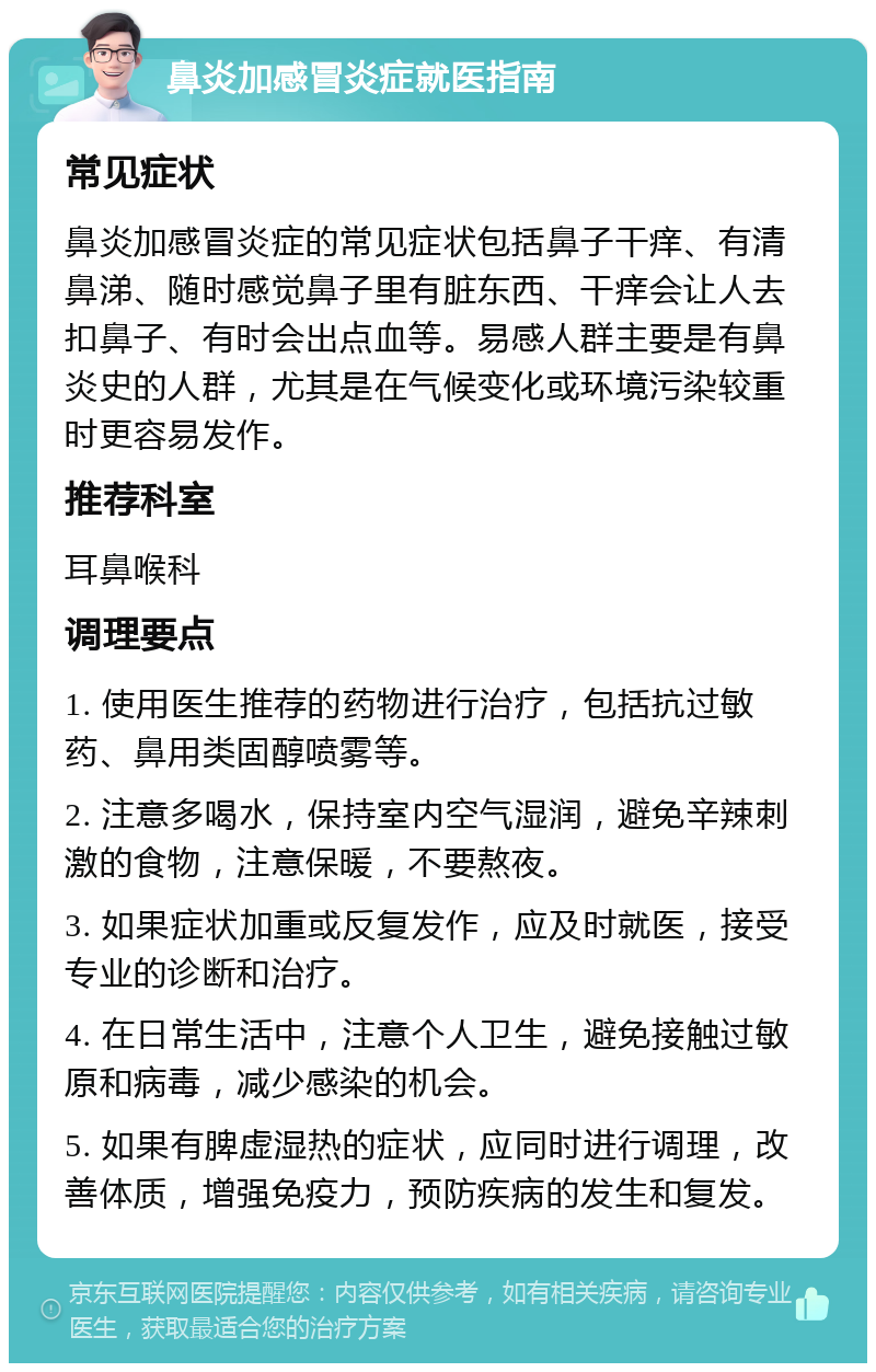 鼻炎加感冒炎症就医指南 常见症状 鼻炎加感冒炎症的常见症状包括鼻子干痒、有清鼻涕、随时感觉鼻子里有脏东西、干痒会让人去扣鼻子、有时会出点血等。易感人群主要是有鼻炎史的人群，尤其是在气候变化或环境污染较重时更容易发作。 推荐科室 耳鼻喉科 调理要点 1. 使用医生推荐的药物进行治疗，包括抗过敏药、鼻用类固醇喷雾等。 2. 注意多喝水，保持室内空气湿润，避免辛辣刺激的食物，注意保暖，不要熬夜。 3. 如果症状加重或反复发作，应及时就医，接受专业的诊断和治疗。 4. 在日常生活中，注意个人卫生，避免接触过敏原和病毒，减少感染的机会。 5. 如果有脾虚湿热的症状，应同时进行调理，改善体质，增强免疫力，预防疾病的发生和复发。