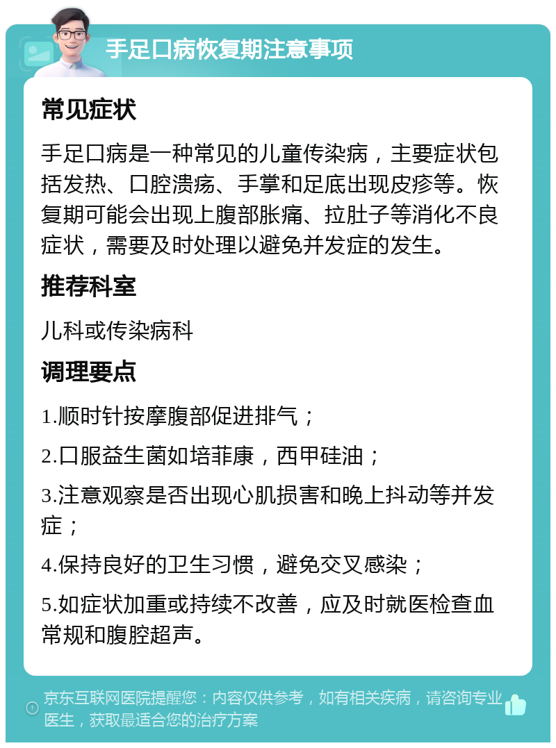 手足口病恢复期注意事项 常见症状 手足口病是一种常见的儿童传染病，主要症状包括发热、口腔溃疡、手掌和足底出现皮疹等。恢复期可能会出现上腹部胀痛、拉肚子等消化不良症状，需要及时处理以避免并发症的发生。 推荐科室 儿科或传染病科 调理要点 1.顺时针按摩腹部促进排气； 2.口服益生菌如培菲康，西甲硅油； 3.注意观察是否出现心肌损害和晚上抖动等并发症； 4.保持良好的卫生习惯，避免交叉感染； 5.如症状加重或持续不改善，应及时就医检查血常规和腹腔超声。