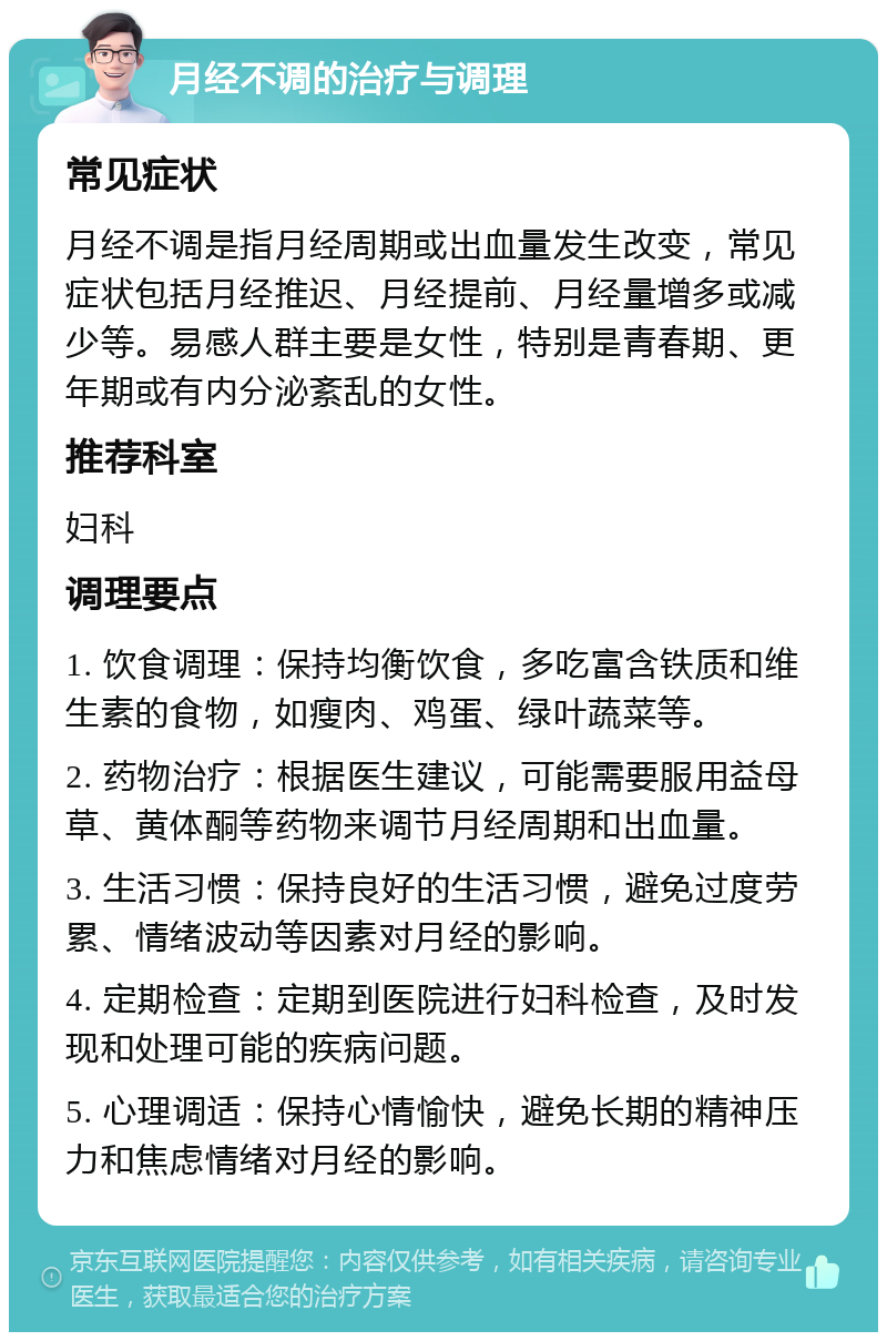 月经不调的治疗与调理 常见症状 月经不调是指月经周期或出血量发生改变，常见症状包括月经推迟、月经提前、月经量增多或减少等。易感人群主要是女性，特别是青春期、更年期或有内分泌紊乱的女性。 推荐科室 妇科 调理要点 1. 饮食调理：保持均衡饮食，多吃富含铁质和维生素的食物，如瘦肉、鸡蛋、绿叶蔬菜等。 2. 药物治疗：根据医生建议，可能需要服用益母草、黄体酮等药物来调节月经周期和出血量。 3. 生活习惯：保持良好的生活习惯，避免过度劳累、情绪波动等因素对月经的影响。 4. 定期检查：定期到医院进行妇科检查，及时发现和处理可能的疾病问题。 5. 心理调适：保持心情愉快，避免长期的精神压力和焦虑情绪对月经的影响。