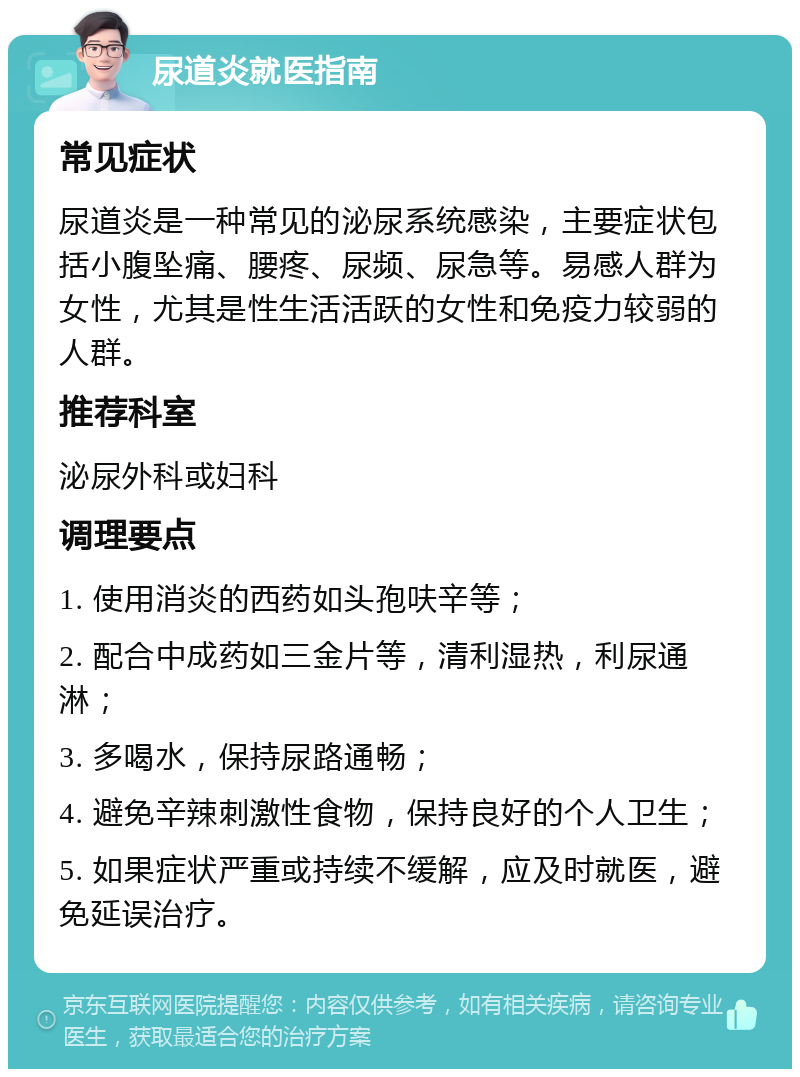 尿道炎就医指南 常见症状 尿道炎是一种常见的泌尿系统感染，主要症状包括小腹坠痛、腰疼、尿频、尿急等。易感人群为女性，尤其是性生活活跃的女性和免疫力较弱的人群。 推荐科室 泌尿外科或妇科 调理要点 1. 使用消炎的西药如头孢呋辛等； 2. 配合中成药如三金片等，清利湿热，利尿通淋； 3. 多喝水，保持尿路通畅； 4. 避免辛辣刺激性食物，保持良好的个人卫生； 5. 如果症状严重或持续不缓解，应及时就医，避免延误治疗。