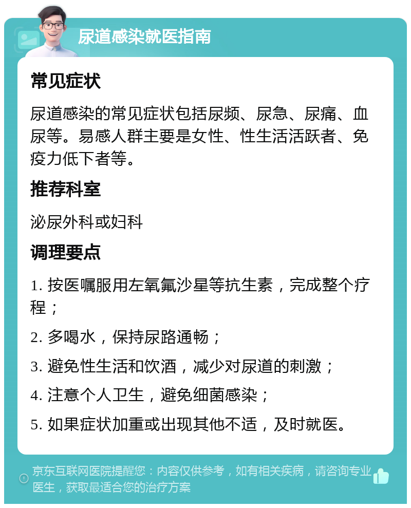 尿道感染就医指南 常见症状 尿道感染的常见症状包括尿频、尿急、尿痛、血尿等。易感人群主要是女性、性生活活跃者、免疫力低下者等。 推荐科室 泌尿外科或妇科 调理要点 1. 按医嘱服用左氧氟沙星等抗生素，完成整个疗程； 2. 多喝水，保持尿路通畅； 3. 避免性生活和饮酒，减少对尿道的刺激； 4. 注意个人卫生，避免细菌感染； 5. 如果症状加重或出现其他不适，及时就医。