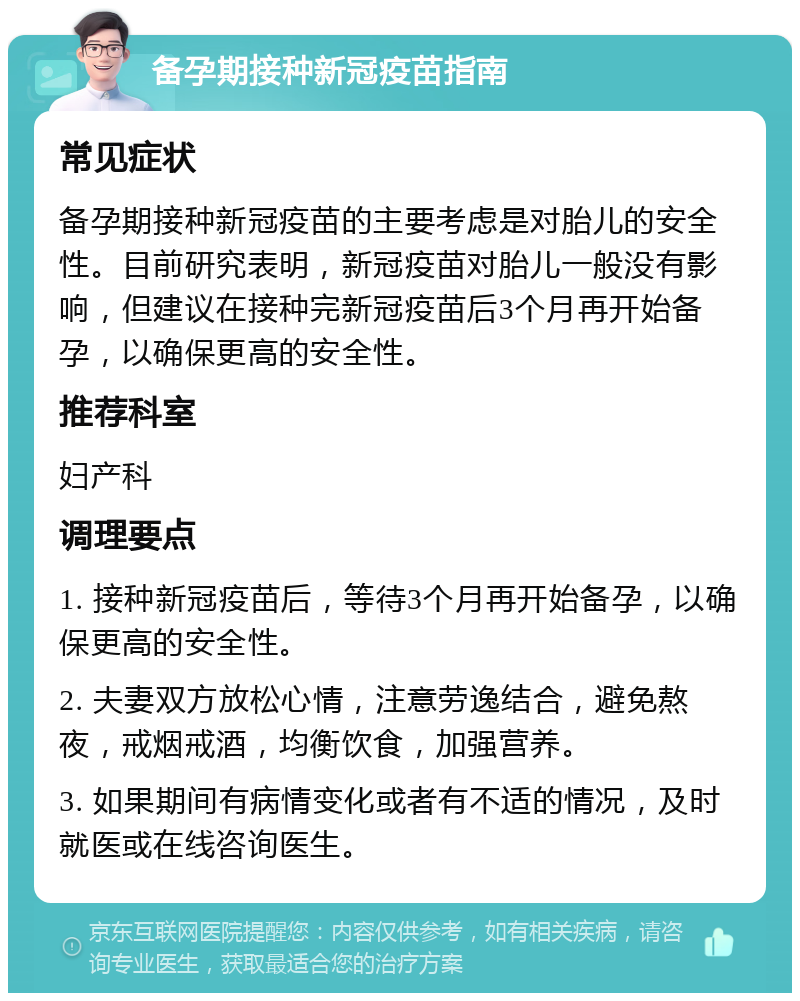 备孕期接种新冠疫苗指南 常见症状 备孕期接种新冠疫苗的主要考虑是对胎儿的安全性。目前研究表明，新冠疫苗对胎儿一般没有影响，但建议在接种完新冠疫苗后3个月再开始备孕，以确保更高的安全性。 推荐科室 妇产科 调理要点 1. 接种新冠疫苗后，等待3个月再开始备孕，以确保更高的安全性。 2. 夫妻双方放松心情，注意劳逸结合，避免熬夜，戒烟戒酒，均衡饮食，加强营养。 3. 如果期间有病情变化或者有不适的情况，及时就医或在线咨询医生。