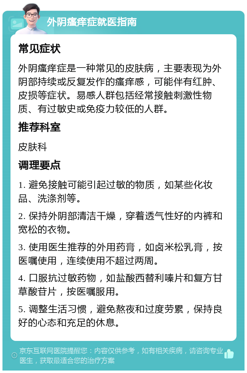 外阴瘙痒症就医指南 常见症状 外阴瘙痒症是一种常见的皮肤病，主要表现为外阴部持续或反复发作的瘙痒感，可能伴有红肿、皮损等症状。易感人群包括经常接触刺激性物质、有过敏史或免疫力较低的人群。 推荐科室 皮肤科 调理要点 1. 避免接触可能引起过敏的物质，如某些化妆品、洗涤剂等。 2. 保持外阴部清洁干燥，穿着透气性好的内裤和宽松的衣物。 3. 使用医生推荐的外用药膏，如卤米松乳膏，按医嘱使用，连续使用不超过两周。 4. 口服抗过敏药物，如盐酸西替利嗪片和复方甘草酸苷片，按医嘱服用。 5. 调整生活习惯，避免熬夜和过度劳累，保持良好的心态和充足的休息。