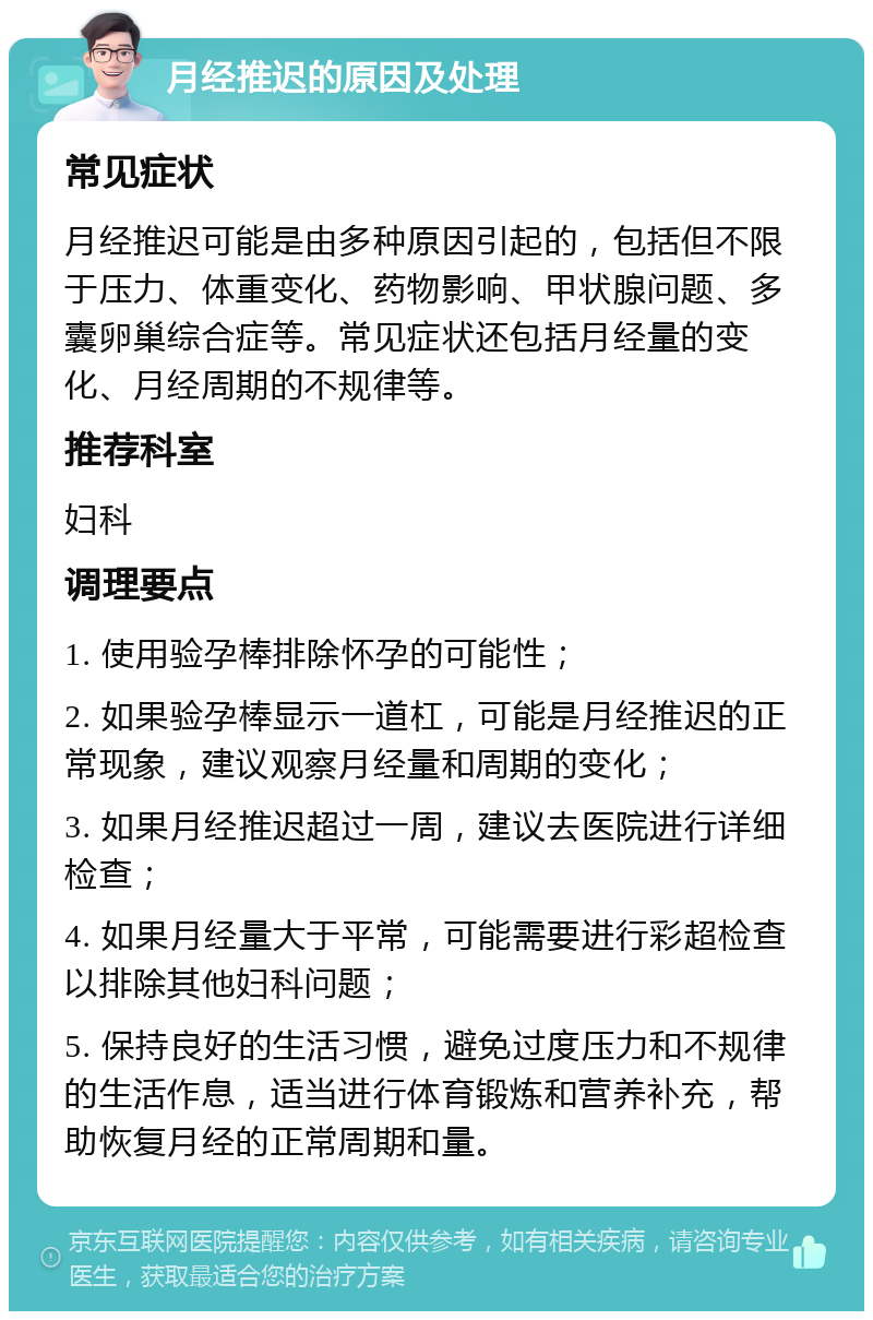 月经推迟的原因及处理 常见症状 月经推迟可能是由多种原因引起的，包括但不限于压力、体重变化、药物影响、甲状腺问题、多囊卵巢综合症等。常见症状还包括月经量的变化、月经周期的不规律等。 推荐科室 妇科 调理要点 1. 使用验孕棒排除怀孕的可能性； 2. 如果验孕棒显示一道杠，可能是月经推迟的正常现象，建议观察月经量和周期的变化； 3. 如果月经推迟超过一周，建议去医院进行详细检查； 4. 如果月经量大于平常，可能需要进行彩超检查以排除其他妇科问题； 5. 保持良好的生活习惯，避免过度压力和不规律的生活作息，适当进行体育锻炼和营养补充，帮助恢复月经的正常周期和量。