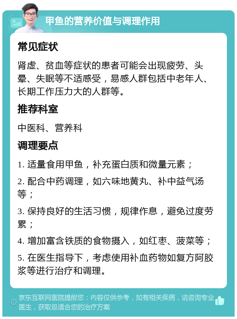 甲鱼的营养价值与调理作用 常见症状 肾虚、贫血等症状的患者可能会出现疲劳、头晕、失眠等不适感受，易感人群包括中老年人、长期工作压力大的人群等。 推荐科室 中医科、营养科 调理要点 1. 适量食用甲鱼，补充蛋白质和微量元素； 2. 配合中药调理，如六味地黄丸、补中益气汤等； 3. 保持良好的生活习惯，规律作息，避免过度劳累； 4. 增加富含铁质的食物摄入，如红枣、菠菜等； 5. 在医生指导下，考虑使用补血药物如复方阿胶浆等进行治疗和调理。