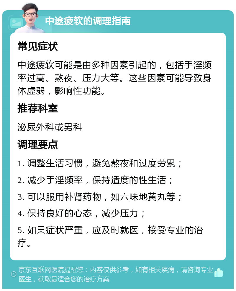 中途疲软的调理指南 常见症状 中途疲软可能是由多种因素引起的，包括手淫频率过高、熬夜、压力大等。这些因素可能导致身体虚弱，影响性功能。 推荐科室 泌尿外科或男科 调理要点 1. 调整生活习惯，避免熬夜和过度劳累； 2. 减少手淫频率，保持适度的性生活； 3. 可以服用补肾药物，如六味地黄丸等； 4. 保持良好的心态，减少压力； 5. 如果症状严重，应及时就医，接受专业的治疗。