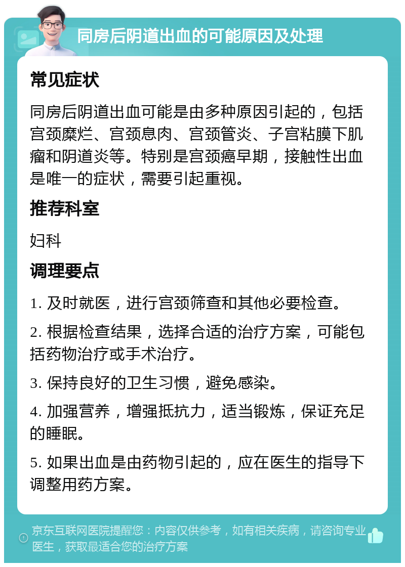 同房后阴道出血的可能原因及处理 常见症状 同房后阴道出血可能是由多种原因引起的，包括宫颈糜烂、宫颈息肉、宫颈管炎、子宫粘膜下肌瘤和阴道炎等。特别是宫颈癌早期，接触性出血是唯一的症状，需要引起重视。 推荐科室 妇科 调理要点 1. 及时就医，进行宫颈筛查和其他必要检查。 2. 根据检查结果，选择合适的治疗方案，可能包括药物治疗或手术治疗。 3. 保持良好的卫生习惯，避免感染。 4. 加强营养，增强抵抗力，适当锻炼，保证充足的睡眠。 5. 如果出血是由药物引起的，应在医生的指导下调整用药方案。