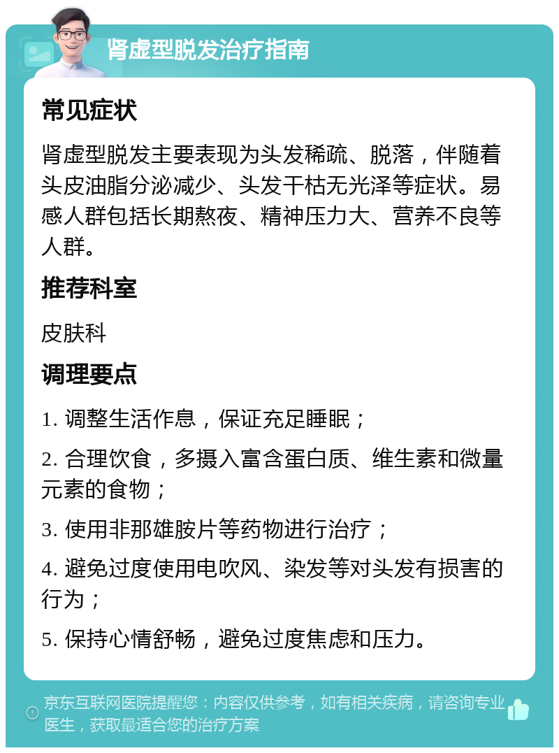 肾虚型脱发治疗指南 常见症状 肾虚型脱发主要表现为头发稀疏、脱落，伴随着头皮油脂分泌减少、头发干枯无光泽等症状。易感人群包括长期熬夜、精神压力大、营养不良等人群。 推荐科室 皮肤科 调理要点 1. 调整生活作息，保证充足睡眠； 2. 合理饮食，多摄入富含蛋白质、维生素和微量元素的食物； 3. 使用非那雄胺片等药物进行治疗； 4. 避免过度使用电吹风、染发等对头发有损害的行为； 5. 保持心情舒畅，避免过度焦虑和压力。